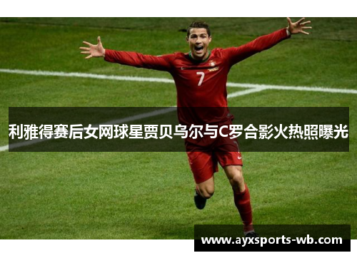 利雅得赛后女网球星贾贝乌尔与C罗合影火热照曝光