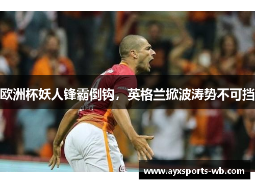 欧洲杯妖人锋霸倒钩，英格兰掀波涛势不可挡